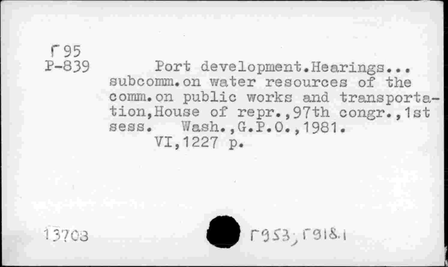 ﻿C95
P-839 Port development.Hearings... subcomm.on water resources of the comm.on public works and transportation,House of repr.,97th congr.,1st sess. Wash.,G.P.O.,1981.
VI,1227 p.
13703
